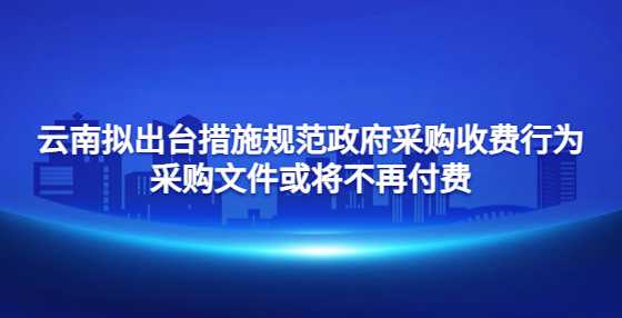 云南拟出台措施规范政府采购收费行为 采购文件或将不再付费，代理服务成焦点